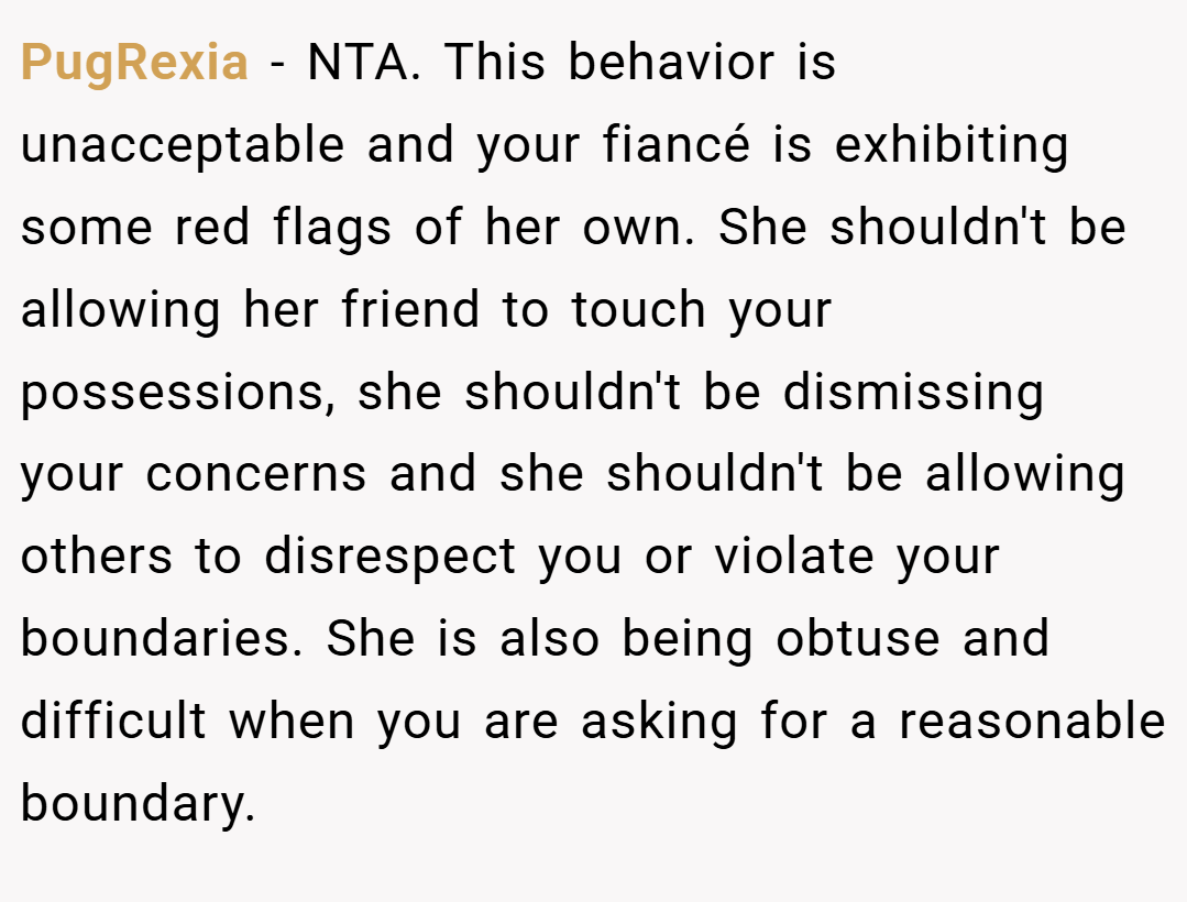 PugRexia − NTA. This behavior is unacceptable and your fiancé is exhibiting some red flags of her own. She shouldn't be allowing her friend to touch your possessions, she shouldn't be dismissing your concerns and she shouldn't be allowing others to disrespect you or violate your boundaries. She is also being obtuse and difficult when you are asking for a reasonable boundary.