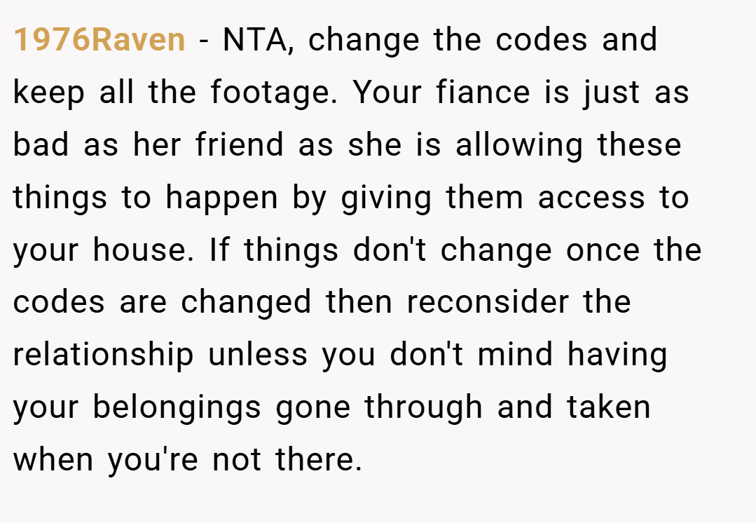 1976Raven − NTA, change the codes and keep all the footage. Your fiance is just as bad as her friend as she is allowing these things to happen by giving them access to your house. If things don't change once the codes are changed then reconsider the relationship unless you don't mind having your belongings gone through and taken when you're not there.