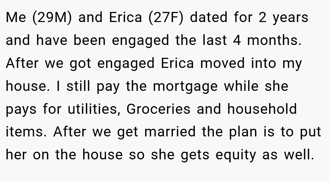 Me (29M) and Erica (27F) dated for 2 years and have been engaged the last 4 months. After we got engaged Erica moved into my house. I still pay the mortgage while she pays for utilities, Groceries and household items. After we get married the plan is to put her on the house so she gets equity as well.