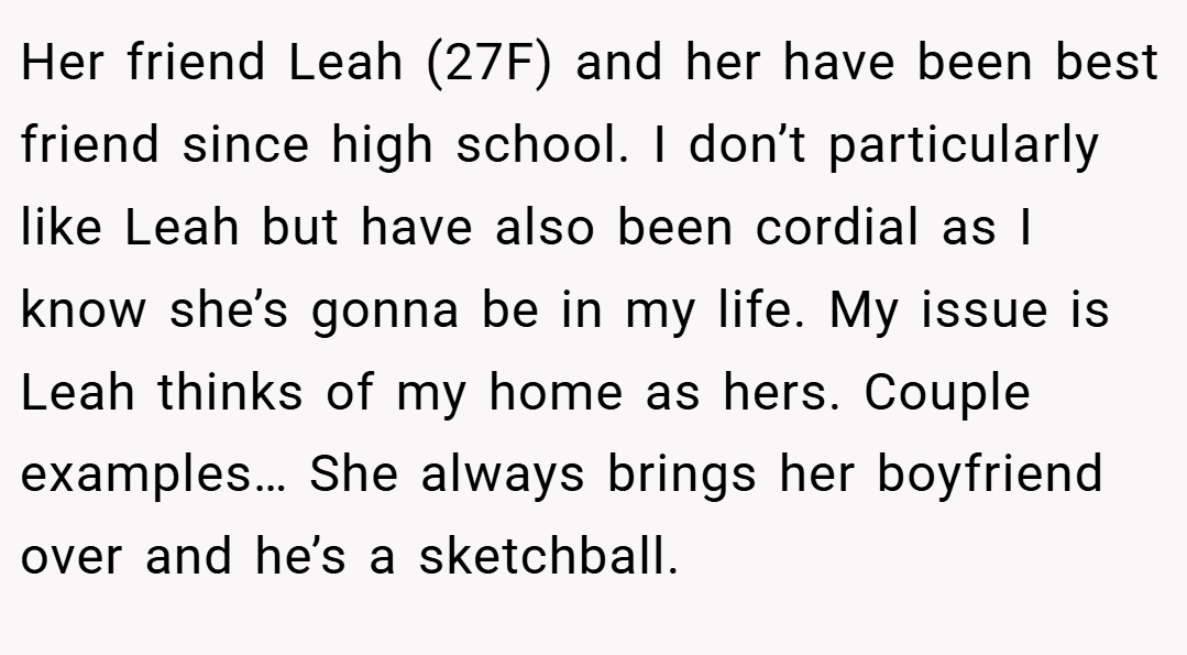 Her friend Leah (27F) and her have been best friend since high school. I don’t particularly like Leah but have also been cordial as I know she’s gonna be in my life. My issue is Leah thinks of my home as hers. Couple examples… She always brings her boyfriend over and he’s a sketchball.