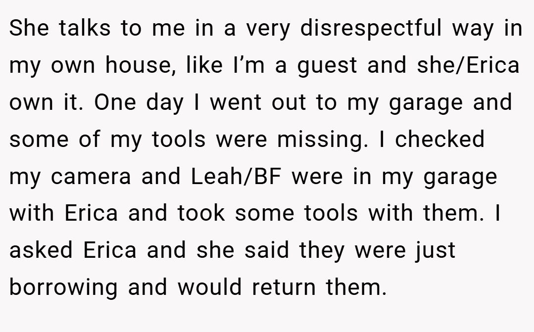 She talks to me in a very disrespectful way in my own house, like I’m a guest and she/Erica own it. One day I went out to my garage and some of my tools were missing. I checked my camera and Leah/BF were in my garage with Erica and took some tools with them. I asked Erica and she said they were just borrowing and would return them.