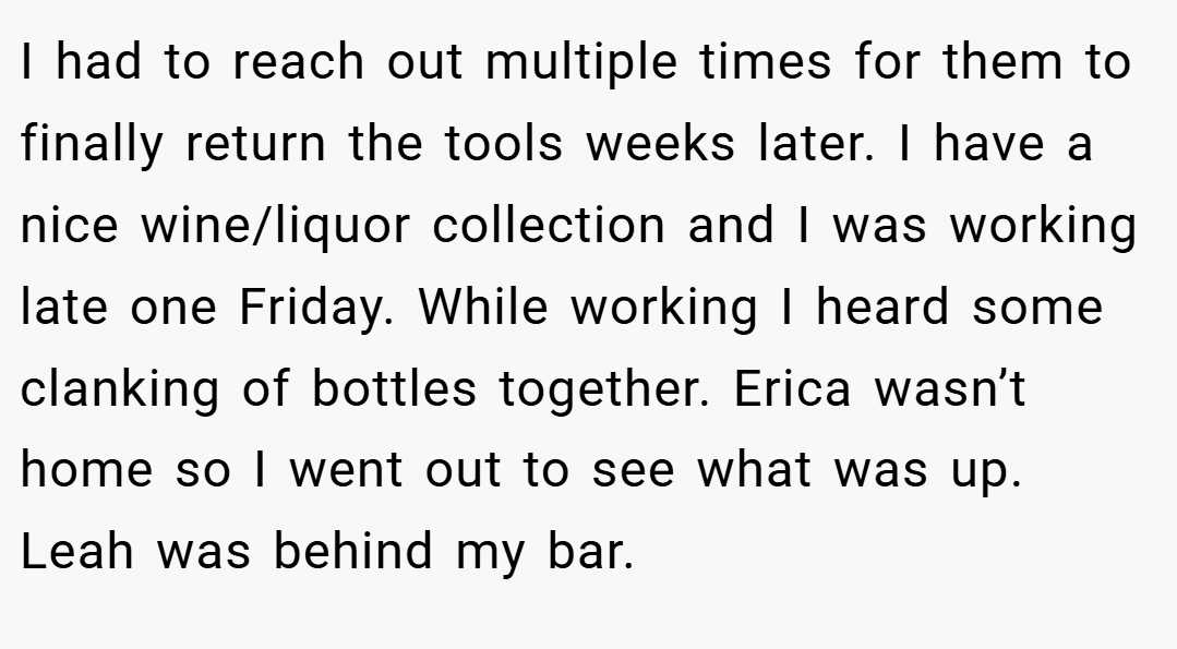 I had to reach out multiple times for them to finally return the tools weeks later. I have a nice wine/liquor collection and I was working late one Friday. While working I heard some clanking of bottles together. Erica wasn’t home so I went out to see what was up. Leah was behind my bar.