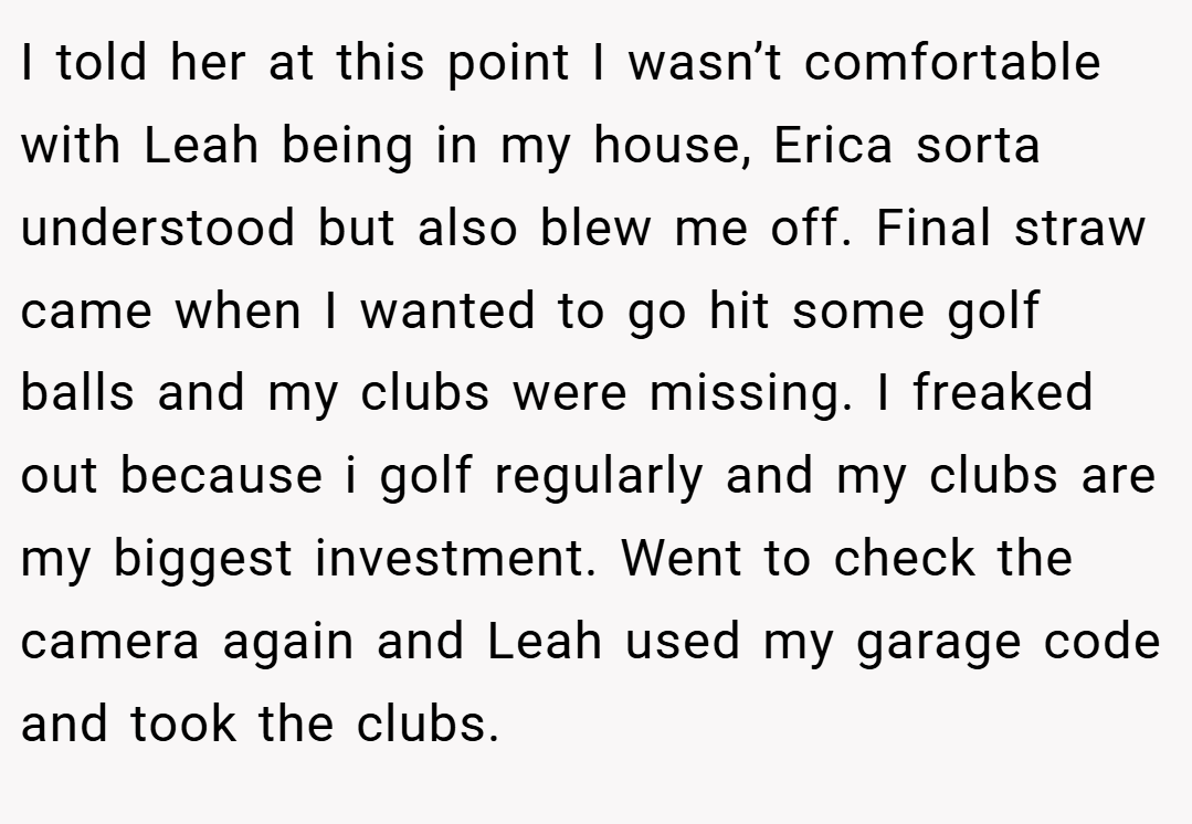 I told her at this point I wasn’t comfortable with Leah being in my house, Erica sorta understood but also blew me off. Final straw came when I wanted to go hit some golf balls and my clubs were missing. I freaked out because i golf regularly and my clubs are my biggest investment. Went to check the camera again and Leah used my garage code and took the clubs.