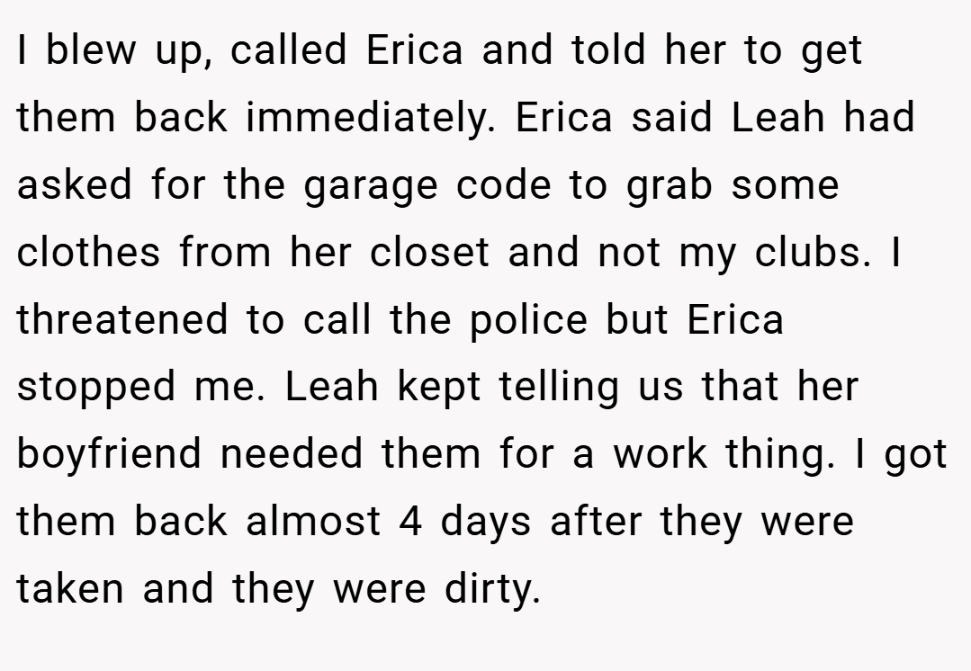I blew up, called Erica and told her to get them back immediately. Erica said Leah had asked for the garage code to grab some clothes from her closet and not my clubs. I threatened to call the police but Erica stopped me. Leah kept telling us that her boyfriend needed them for a work thing. I got them back almost 4 days after they were taken and they were dirty.