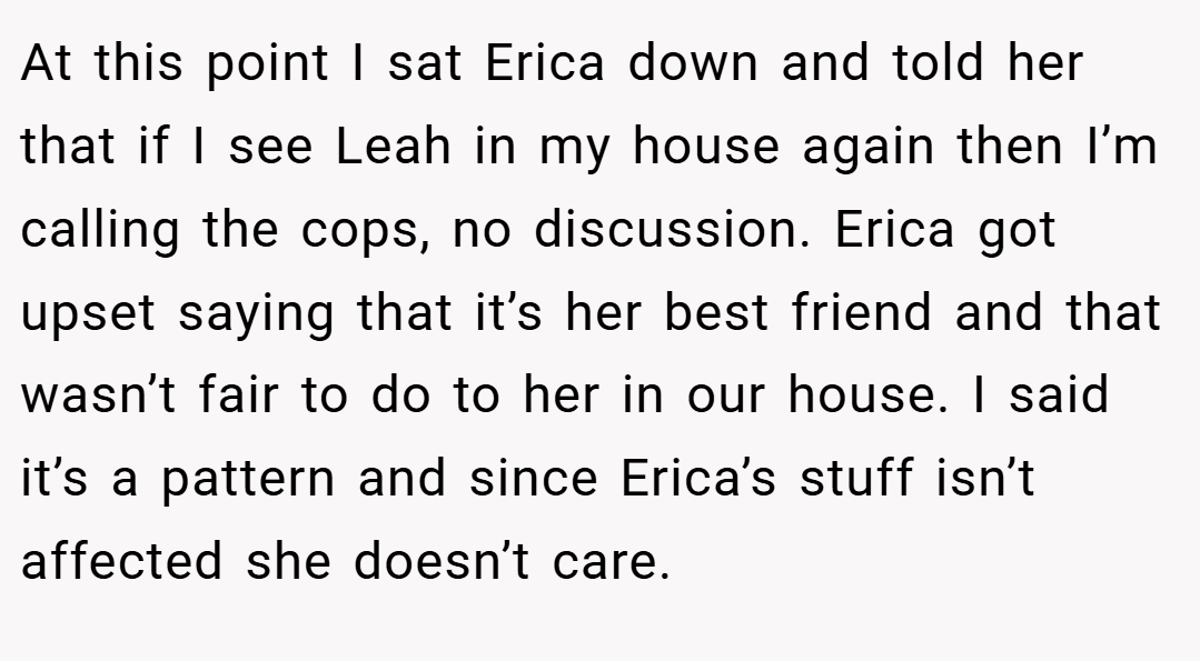 At this point I sat Erica down and told her that if I see Leah in my house again then I’m calling the cops, no discussion. Erica got upset saying that it’s her best friend and that wasn’t fair to do to her in our house. I said it’s a pattern and since Erica’s stuff isn’t affected she doesn’t care.