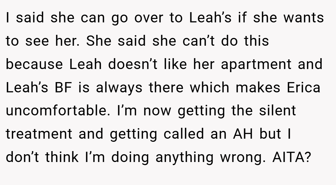 I said she can go over to Leah’s if she wants to see her. She said she can’t do this because Leah doesn’t like her apartment and Leah’s BF is always there which makes Erica uncomfortable. I’m now getting the silent treatment and getting called an AH but I don’t think I’m doing anything wrong. AITA?