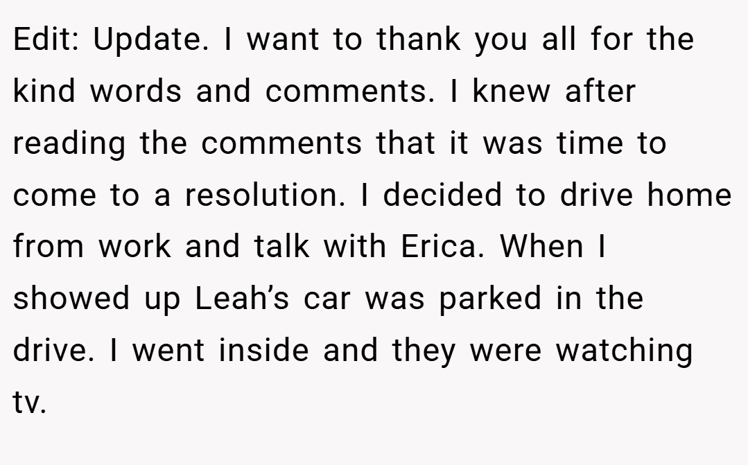Edit: Update. I want to thank you all for the kind words and comments. I knew after reading the comments that it was time to come to a resolution. I decided to drive home from work and talk with Erica. When I showed up Leah’s car was parked in the drive. I went inside and they were watching tv.