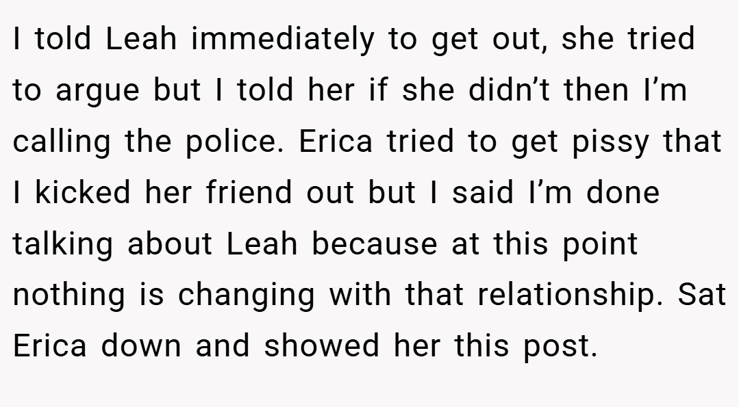 I told Leah immediately to get out, she tried to argue but I told her if she didn’t then I’m calling the police. Erica tried to get pissy that I kicked her friend out but I said I’m done talking about Leah because at this point nothing is changing with that relationship. Sat Erica down and showed her this post.