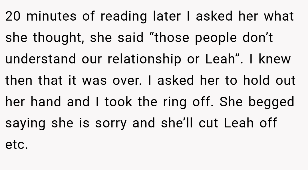 20 minutes of reading later I asked her what she thought, she said “those people don’t understand our relationship or Leah”. I knew then that it was over. I asked her to hold out her hand and I took the ring off. She begged saying she is sorry and she’ll cut Leah off etc.