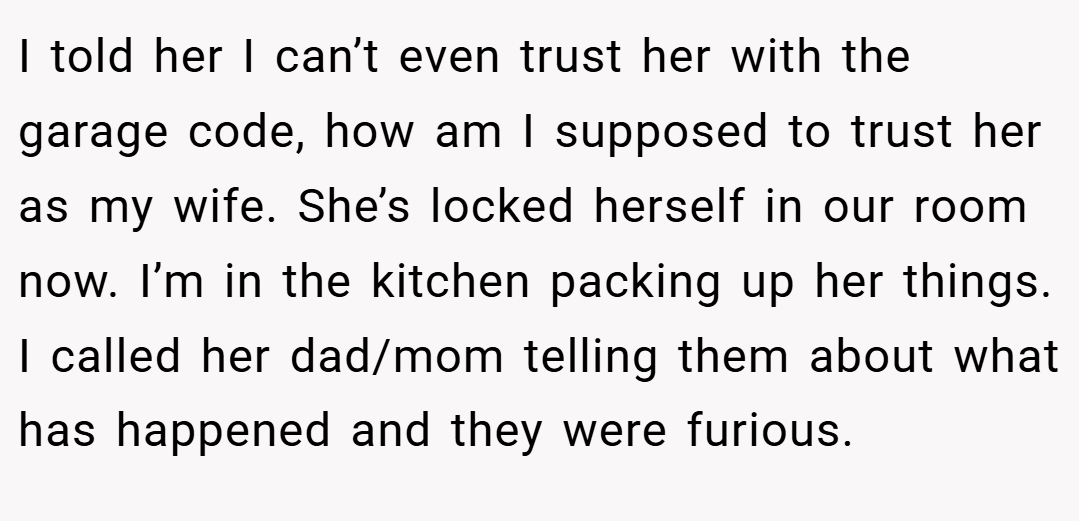I told her I can’t even trust her with the garage code, how am I supposed to trust her as my wife. She’s locked herself in our room now. I’m in the kitchen packing up her things. I called her dad/mom telling them about what has happened and they were furious.