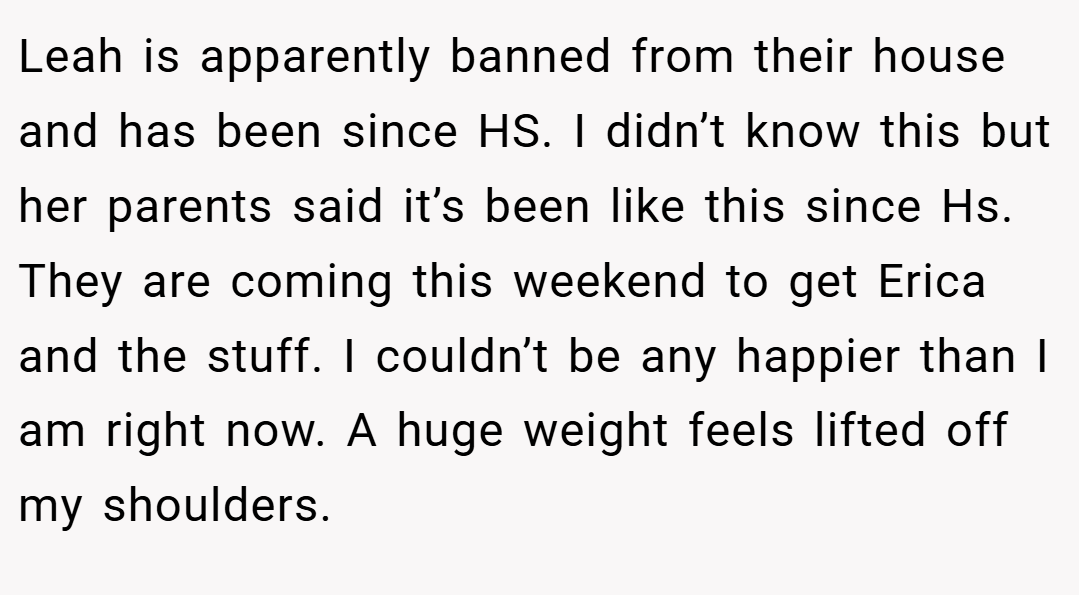 Leah is apparently banned from their house and has been since HS. I didn’t know this but her parents said it’s been like this since Hs. They are coming this weekend to get Erica and the stuff. I couldn’t be any happier than I am right now. A huge weight feels lifted off my shoulders.