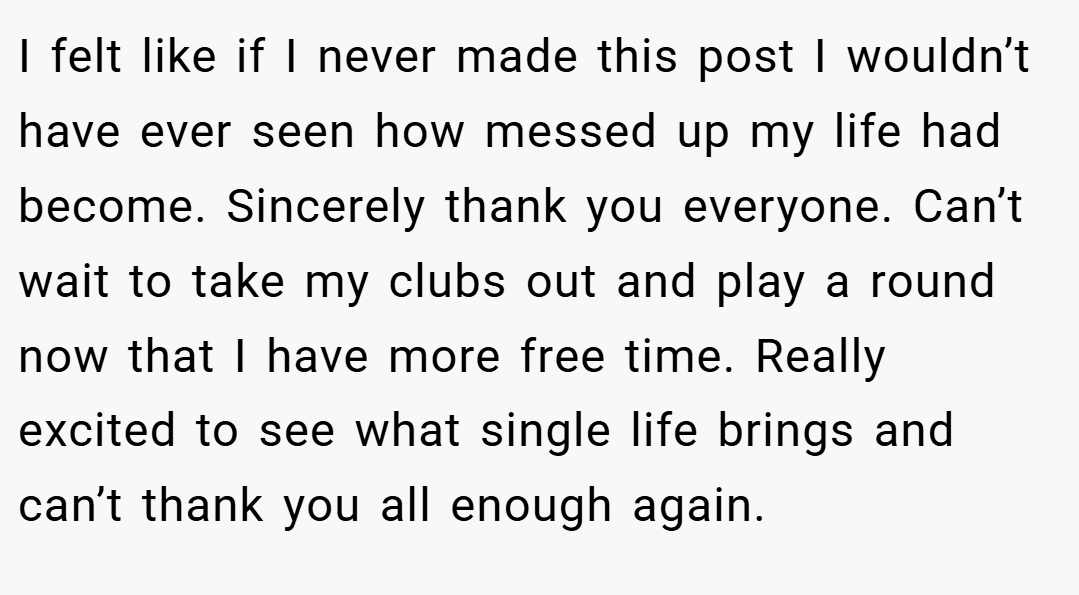 I felt like if I never made this post I wouldn’t have ever seen how messed up my life had become. Sincerely thank you everyone. Can’t wait to take my clubs out and play a round now that I have more free time. Really excited to see what single life brings and can’t thank you all enough again.