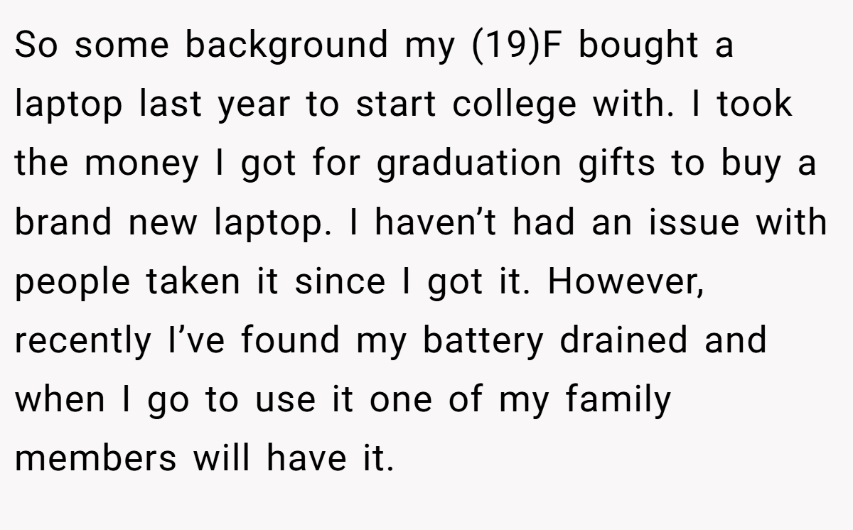 So some background my (19)F bought a laptop last year to start college with. I took the money I got for graduation gifts to buy a brand new laptop. I haven’t had an issue with people taken it since I got it. However, recently I’ve found my battery drained and when I go to use it one of my family members will have it.