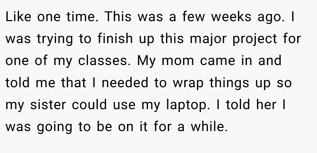 Like one time. This was a few weeks ago. I was trying to finish up this major project for one of my classes. My mom came in and told me that I needed to wrap things up so my sister could use my laptop. I told her I was going to be on it for a while.