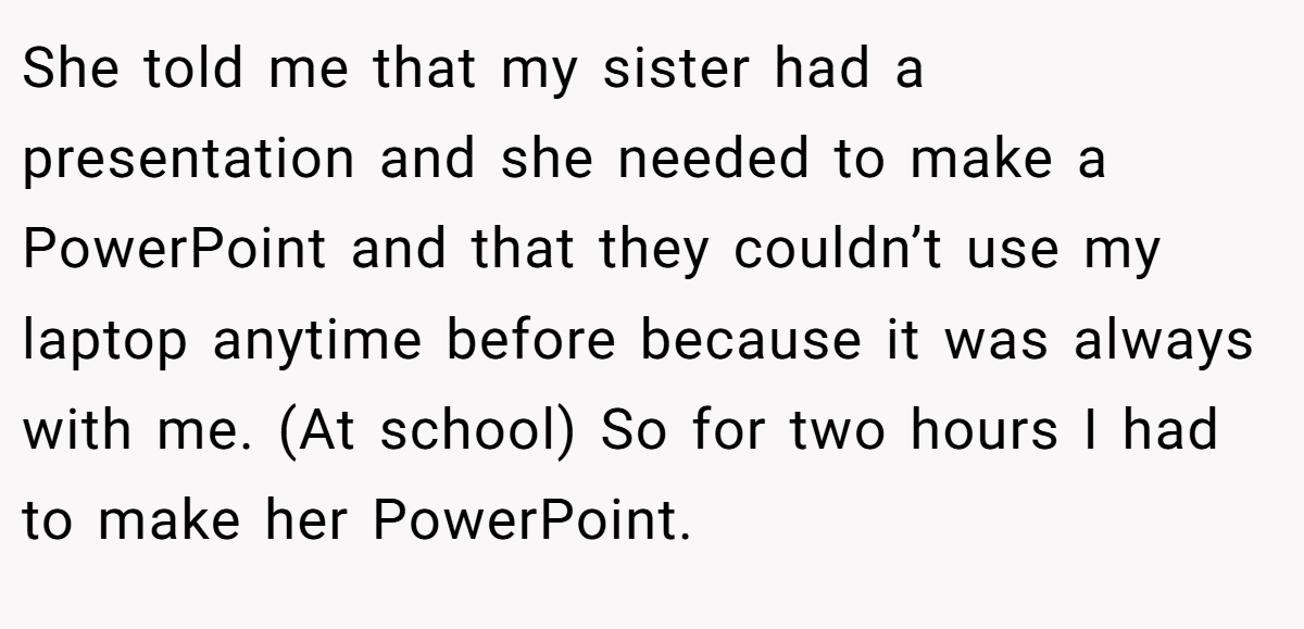 She told me that my sister had a presentation and she needed to make a PowerPoint and that they couldn’t use my laptop anytime before because it was always with me. (At school) So for two hours I had to make her PowerPoint.