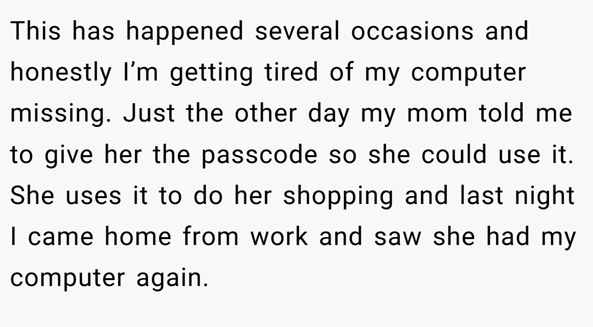 This has happened several occasions and honestly I’m getting tired of my computer missing. Just the other day my mom told me to give her the passcode so she could use it. She uses it to do her shopping and last night I came home from work and saw she had my computer again.