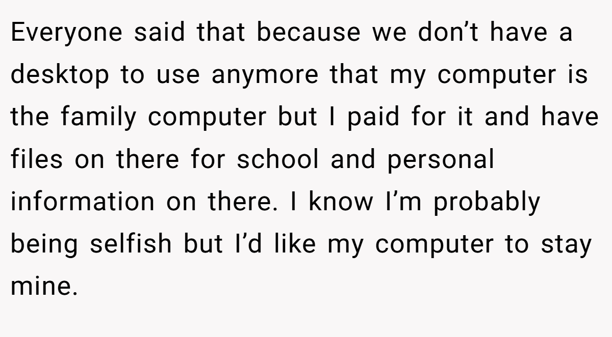 Everyone said that because we don’t have a desktop to use anymore that my computer is the family computer but I paid for it and have files on there for school and personal information on there. I know I’m probably being selfish but I’d like my computer to stay mine.