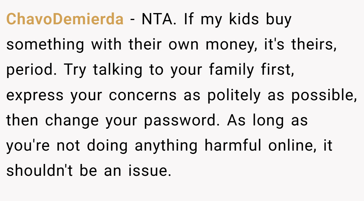 ChavoDemierda − NTA. If my kids buy something with their own money, it's theirs, period. Try talking to your family first, express your concerns as politely as possible, then change your password. As long as you're not doing anything harmful online, it shouldn't be an issue.