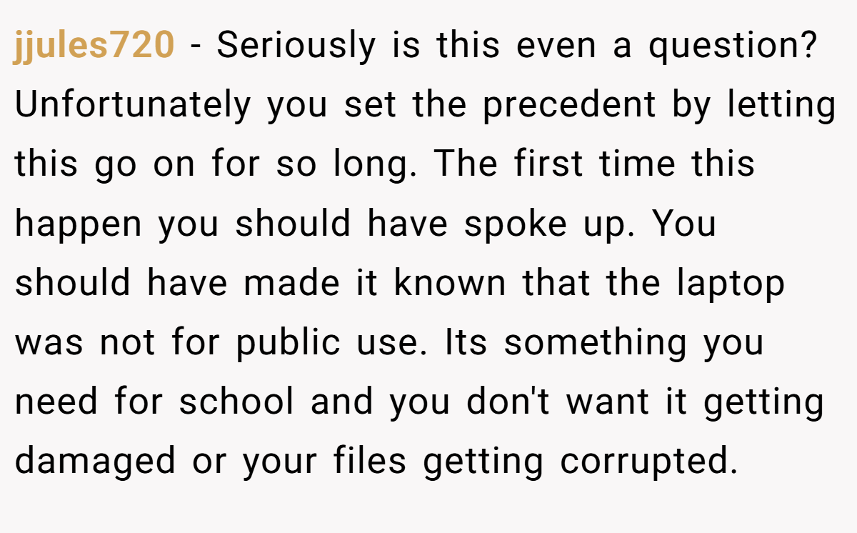 jjules720 − Seriously is this even a question? Unfortunately you set the precedent by letting this go on for so long. The first time this happen you should have spoke up. You should have made it known that the laptop was not for public use. Its something you need for school and you don't want it getting damaged or your files getting corrupted.