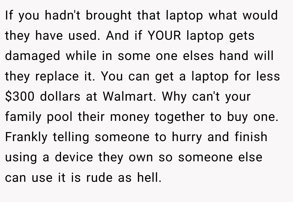 If you hadn't brought that laptop what would they have used. And if YOUR laptop gets damaged while in some one elses hand will they replace it. You can get a laptop for less $300 dollars at Walmart. Why can't your family pool their money together to buy one. Frankly telling someone to hurry and finish using a device they own so someone else can use it is rude as hell.