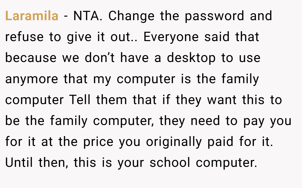 Laramila − NTA. Change the password and refuse to give it out.. Everyone said that because we don’t have a desktop to use anymore that my computer is the family computer Tell them that if they want this to be the family computer, they need to pay you for it at the price you originally paid for it. Until then, this is your school computer.