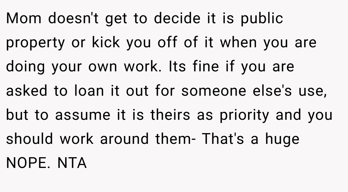Mom doesn't get to decide it is public property or kick you off of it when you are doing your own work. Its fine if you are asked to loan it out for someone else's use, but to assume it is theirs as priority and you should work around them- That's a huge NOPE. NTA