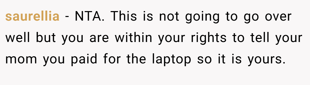 saurellia − NTA. This is not going to go over well but you are within your rights to tell your mom you paid for the laptop so it is yours.