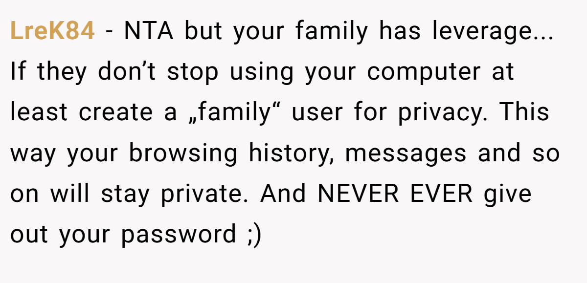 LreK84 − NTA but your family has leverage... If they don’t stop using your computer at least create a „family“ user for privacy. This way your browsing history, messages and so on will stay private. And NEVER EVER give out your password ;)