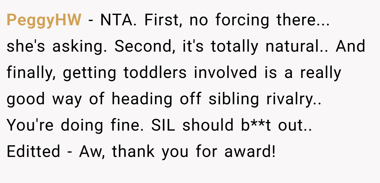 PeggyHW − NTA. First, no forcing there... she's asking. Second, it's totally natural.. And finally, getting toddlers involved is a really good way of heading off sibling rivalry.. You're doing fine. SIL should b**t out.. Editted - Aw, thank you for award!