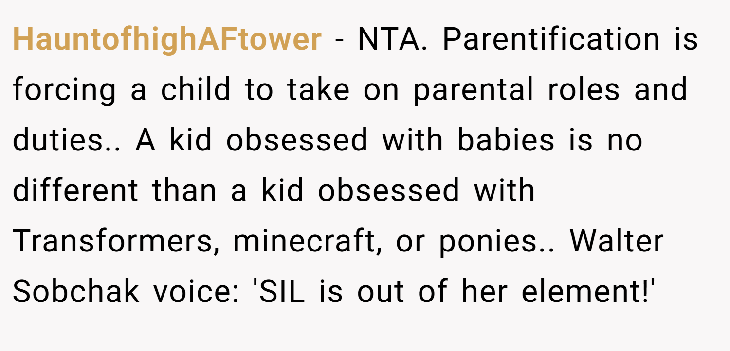 HauntofhighAFtower − NTA. Parentification is forcing a child to take on parental roles and duties.. A kid obsessed with babies is no different than a kid obsessed with Transformers, minecraft, or ponies.. Walter Sobchak voice: 'SIL is out of her element!'
