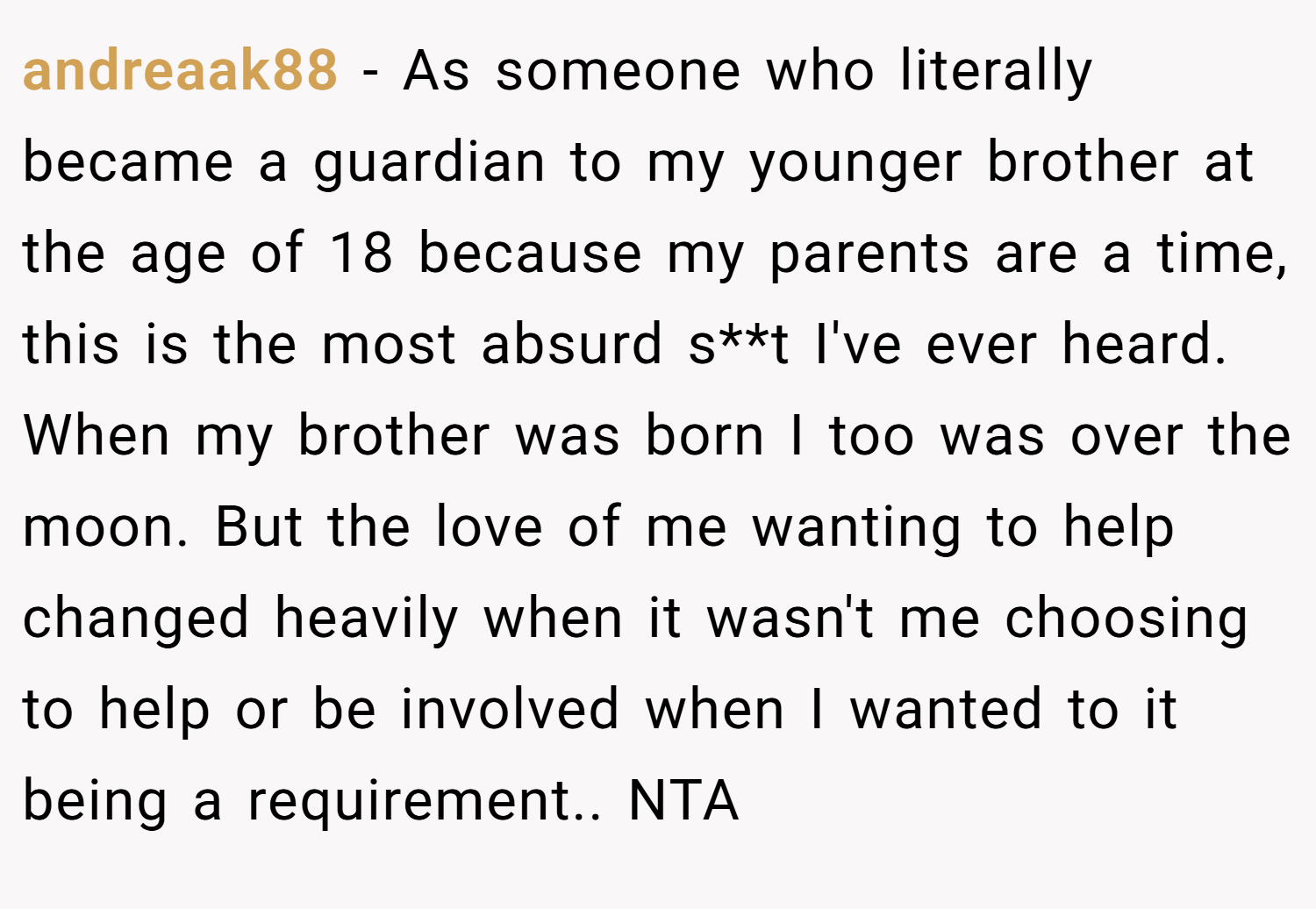 andreaak88 − As someone who literally became a guardian to my younger brother at the age of 18 because my parents are a time, this is the most absurd s**t I've ever heard. When my brother was born I too was over the moon. But the love of me wanting to help changed heavily when it wasn't me choosing to help or be involved when I wanted to it being a requirement.. NTA
