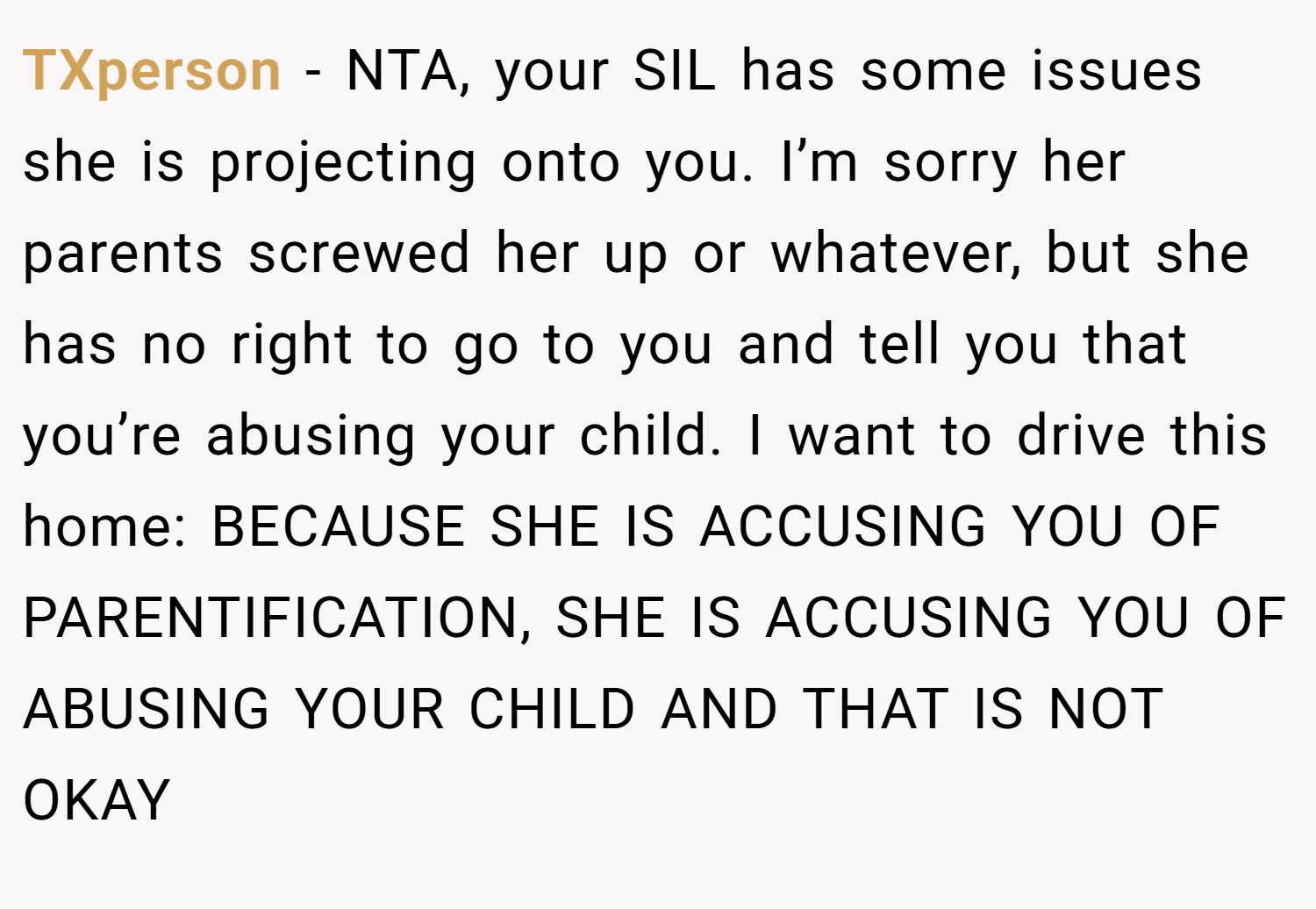 TXperson − NTA, your SIL has some issues she is projecting onto you. I’m sorry her parents screwed her up or whatever, but she has no right to go to you and tell you that you’re abusing your child. I want to drive this home: BECAUSE SHE IS ACCUSING YOU OF PARENTIFICATION, SHE IS ACCUSING YOU OF ABUSING YOUR CHILD AND THAT IS NOT OKAY