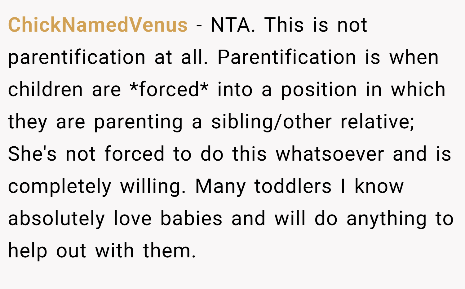 ChickNamedVenus − NTA. This is not parentification at all. Parentification is when children are *forced* into a position in which they are parenting a sibling/other relative; She's not forced to do this whatsoever and is completely willing. Many toddlers I know absolutely love babies and will do anything to help out with them.