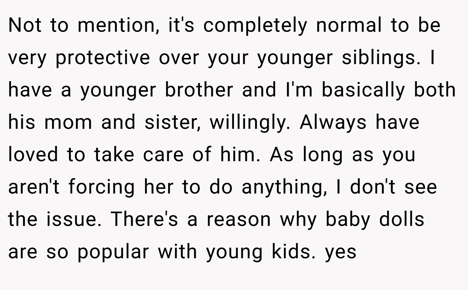 Not to mention, it's completely normal to be very protective over your younger siblings. I have a younger brother and I'm basically both his mom and sister, willingly. Always have loved to take care of him. As long as you aren't forcing her to do anything, I don't see the issue. There's a reason why baby dolls are so popular with young kids. yes