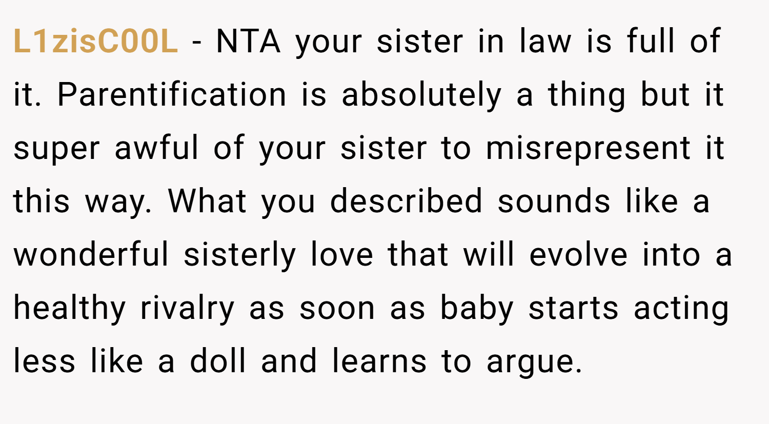 L1zisC00L − NTA your sister in law is full of it. Parentification is absolutely a thing but it super awful of your sister to misrepresent it this way. What you described sounds like a wonderful sisterly love that will evolve into a healthy rivalry as soon as baby starts acting less like a doll and learns to argue.