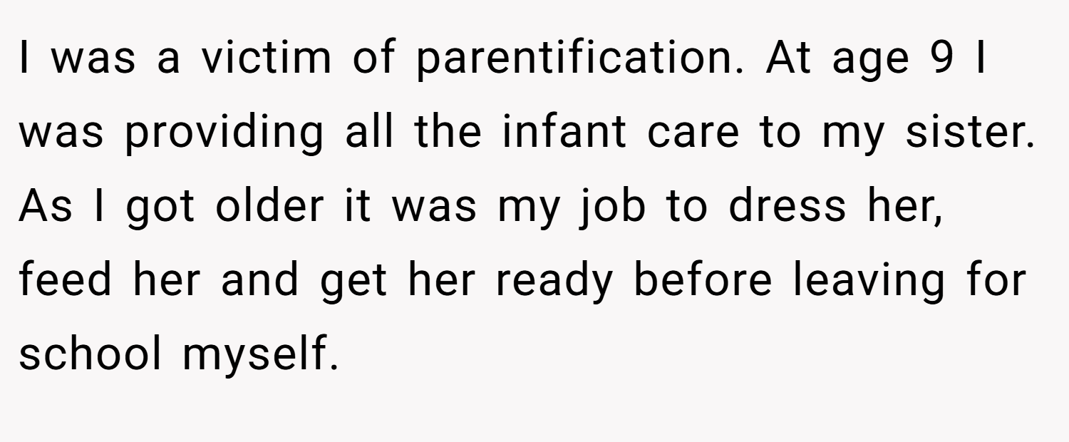I was a victim of parentification. At age 9 I was providing all the infant care to my sister. As I got older it was my job to dress her, feed her and get her ready before leaving for school myself.