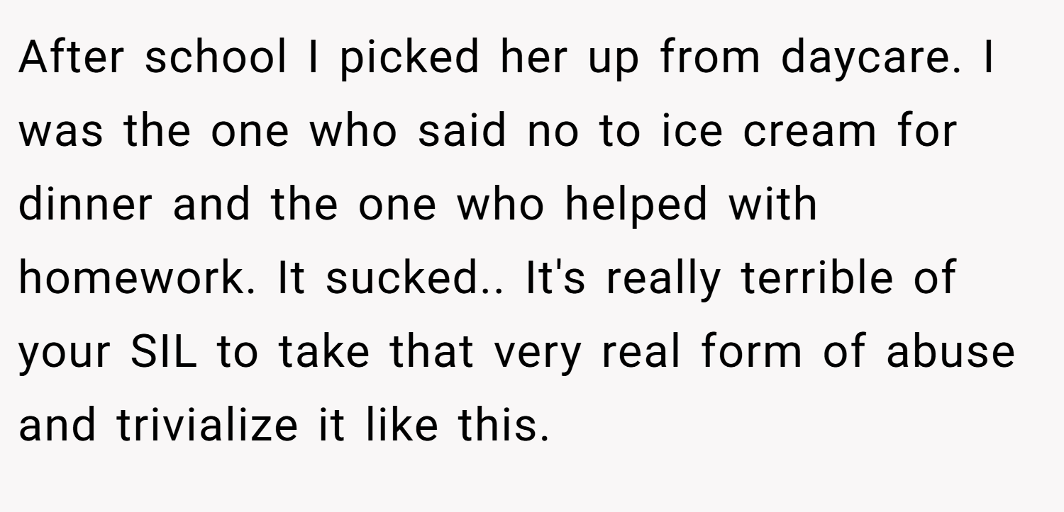 After school I picked her up from daycare. I was the one who said no to ice cream for dinner and the one who helped with homework. It sucked.. It's really terrible of your SIL to take that very real form of abuse and trivialize it like this.