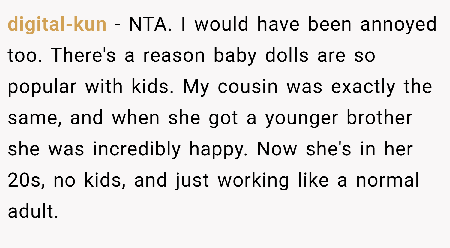 digital-kun − NTA. I would have been annoyed too. There's a reason baby dolls are so popular with kids. My cousin was exactly the same, and when she got a younger brother she was incredibly happy. Now she's in her 20s, no kids, and just working like a normal adult.