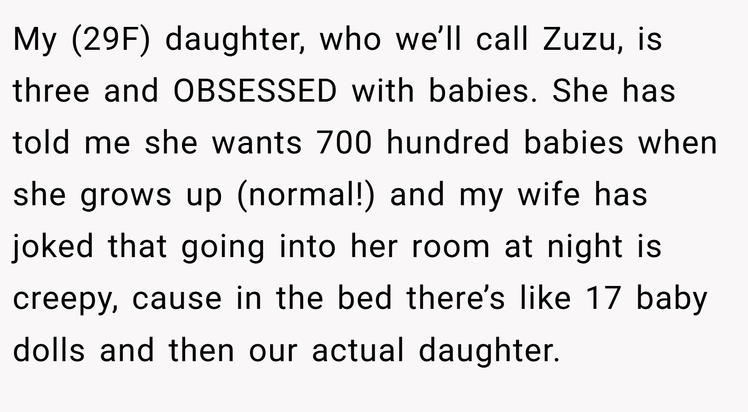 My (29F) daughter, who we’ll call Zuzu, is three and OBSESSED with babies. She has told me she wants 700 hundred babies when she grows up (normal!) and my wife has joked that going into her room at night is creepy, cause in the bed there’s like 17 baby dolls and then our actual daughter.
