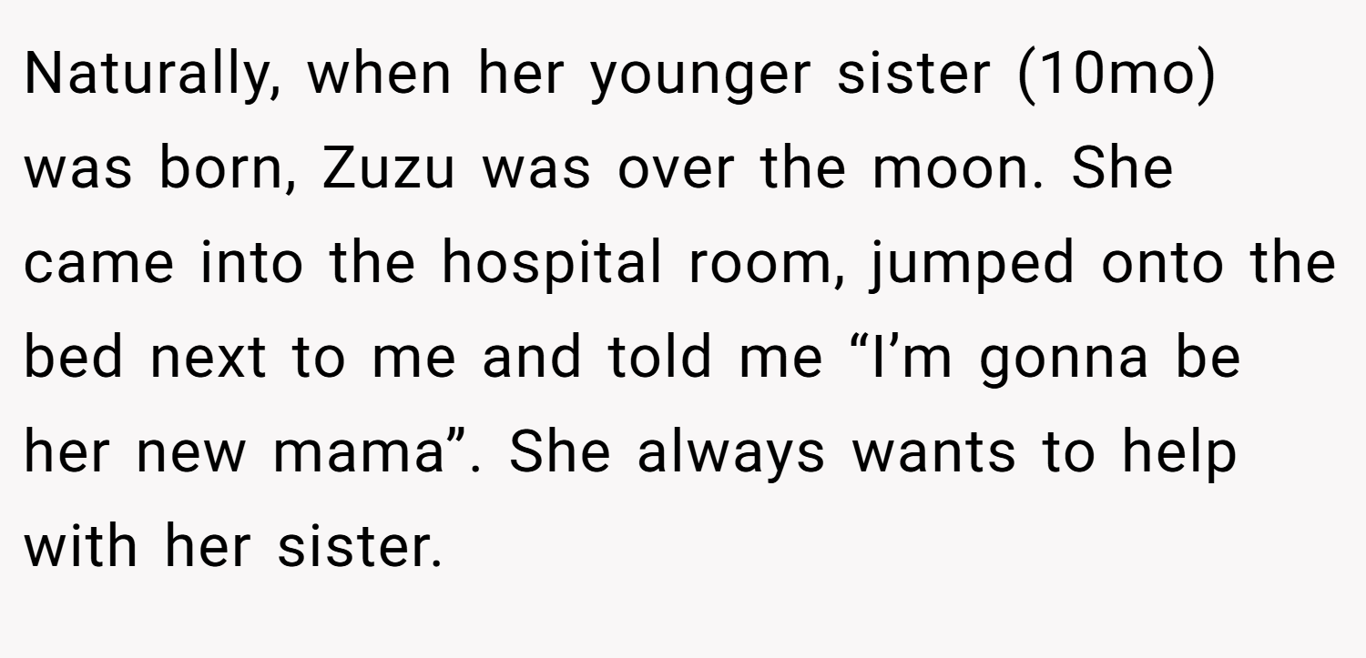 Naturally, when her younger sister (10mo) was born, Zuzu was over the moon. She came into the hospital room, jumped onto the bed next to me and told me “I’m gonna be her new mama”. She always wants to help with her sister.