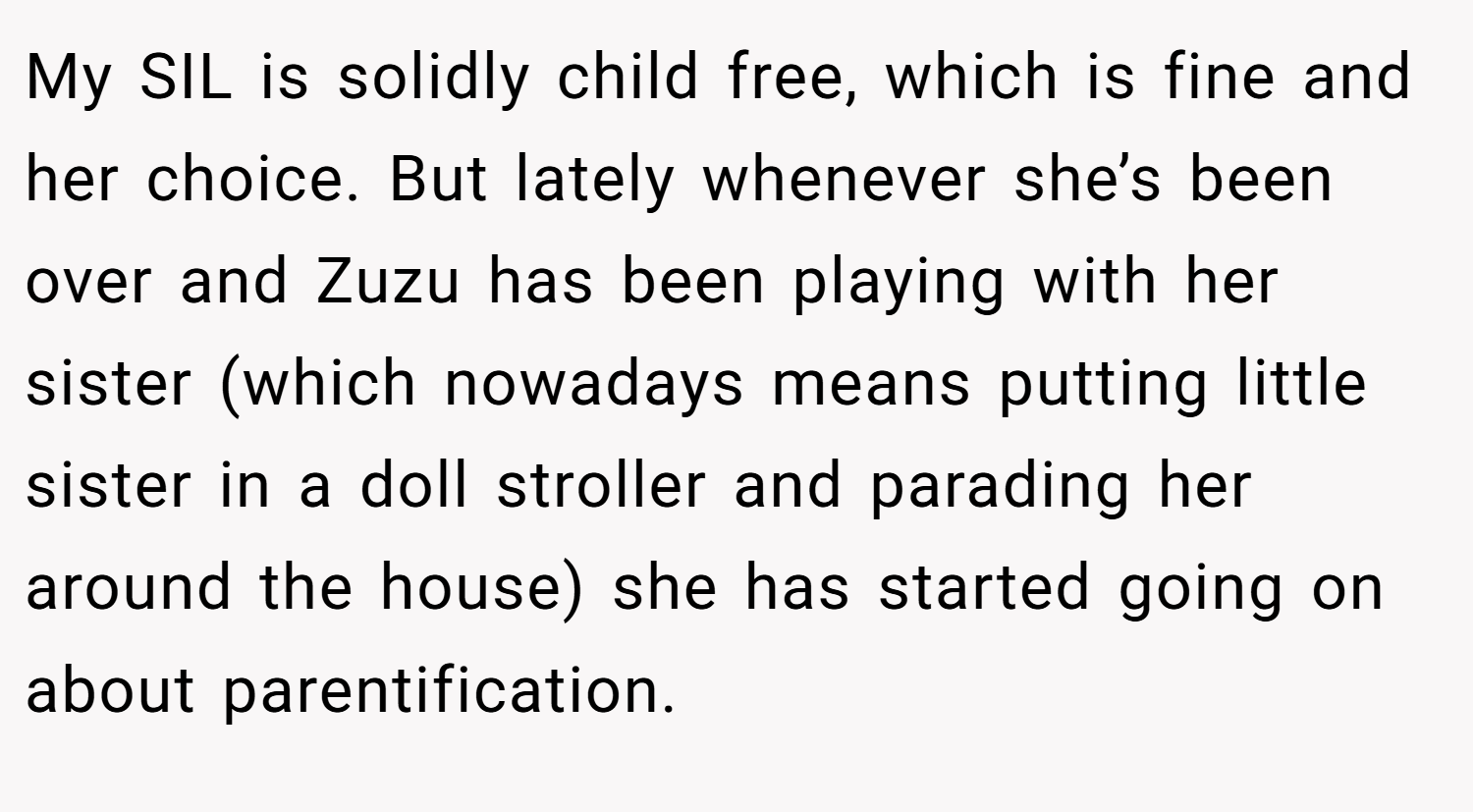 My SIL is solidly child free, which is fine and her choice. But lately whenever she’s been over and Zuzu has been playing with her sister (which nowadays means putting little sister in a doll stroller and parading her around the house) she has started going on about parentification.