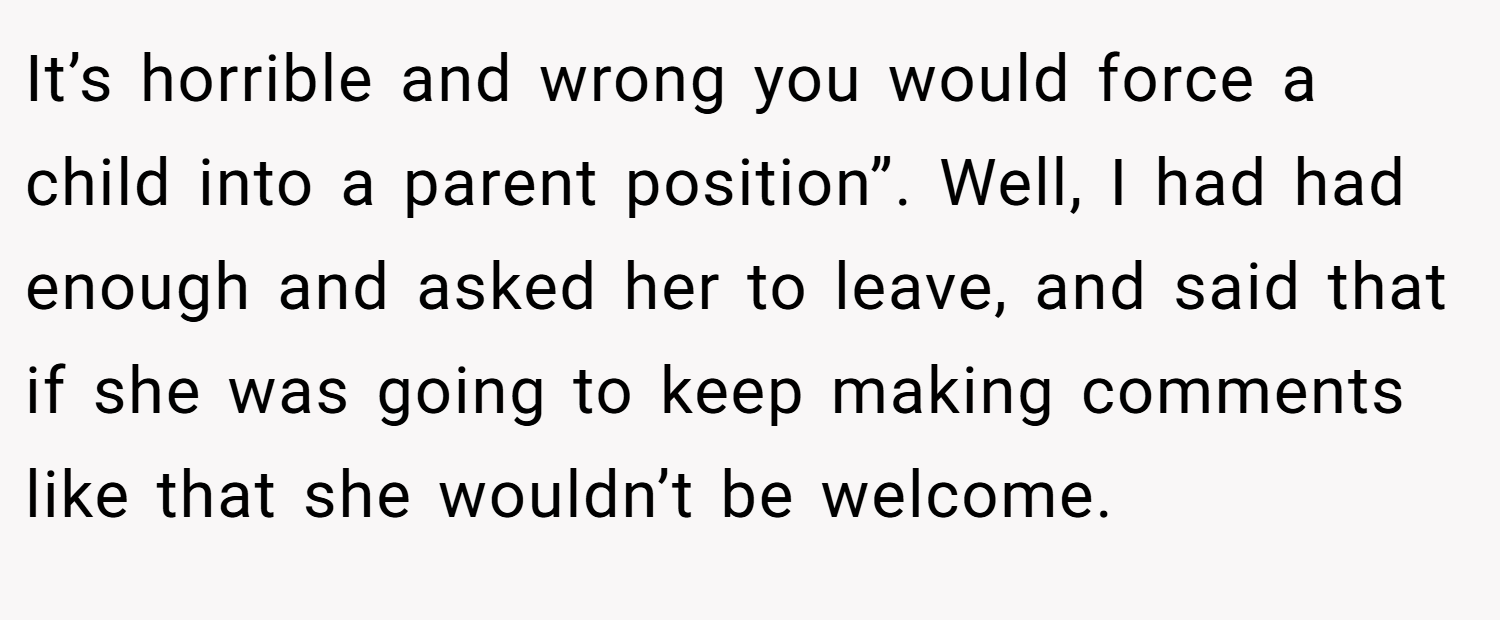 It’s horrible and wrong you would force a child into a parent position”. Well, I had had enough and asked her to leave, and said that if she was going to keep making comments like that she wouldn’t be welcome.