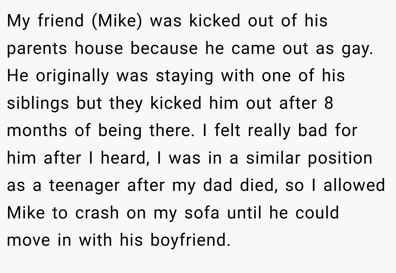My friend (Mike) was kicked out of his parents house because he came out as gay. He originally was staying with one of his siblings but they kicked him out after 8 months of being there. I felt really bad for him after I heard, I was in a similar position as a teenager after my dad died, so I allowed Mike to crash on my sofa until he could move in with his boyfriend.