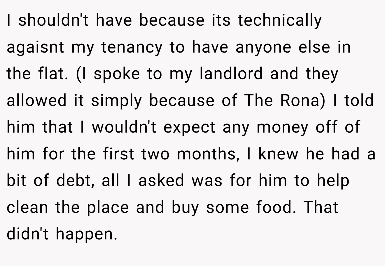 I shouldn't have because its technically agaisnt my tenancy to have anyone else in the flat. (I spoke to my landlord and they allowed it simply because of The Rona) I told him that I wouldn't expect any money off of him for the first two months, I knew he had a bit of debt, all I asked was for him to help clean the place and buy some food. That didn't happen.