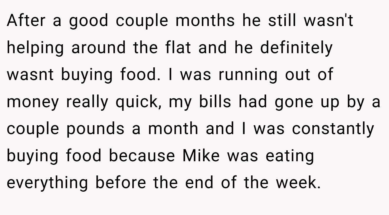 After a good couple months he still wasn't helping around the flat and he definitely wasnt buying food. I was running out of money really quick, my bills had gone up by a couple pounds a month and I was constantly buying food because Mike was eating everything before the end of the week.