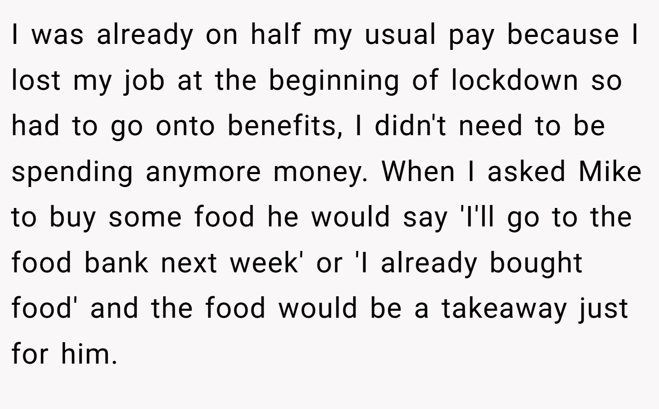 I was already on half my usual pay because I lost my job at the beginning of lockdown so had to go onto benefits, I didn't need to be spending anymore money. When I asked Mike to buy some food he would say 'I'll go to the food bank next week' or 'I already bought food' and the food would be a takeaway just for him.
