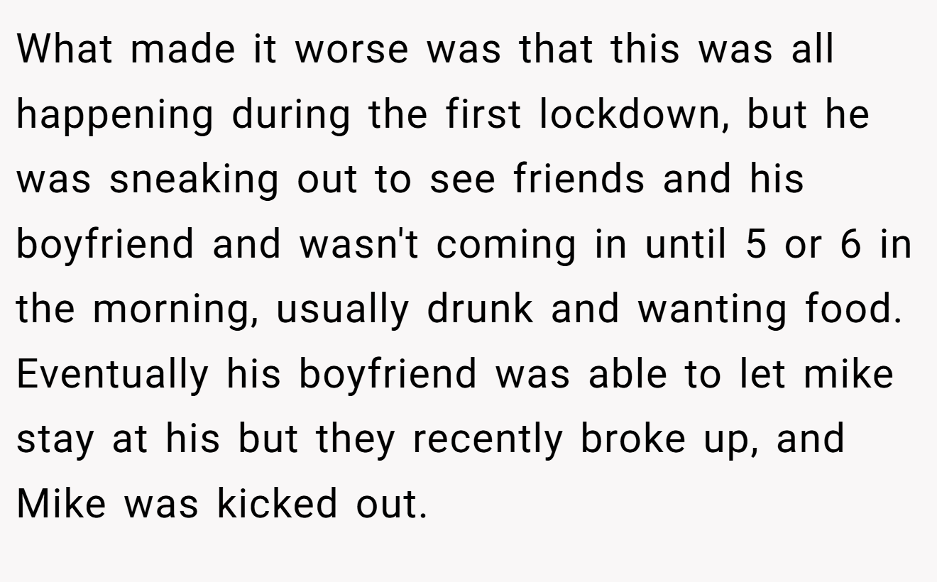 What made it worse was that this was all happening during the first lockdown, but he was sneaking out to see friends and his boyfriend and wasn't coming in until 5 or 6 in the morning, usually drunk and wanting food. Eventually his boyfriend was able to let mike stay at his but they recently broke up, and Mike was kicked out.
