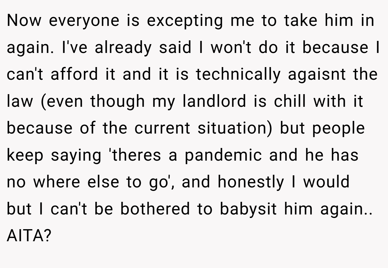 Now everyone is excepting me to take him in again. I've already said I won't do it because I can't afford it and it is technically agaisnt the law (even though my landlord is chill with it because of the current situation) but people keep saying 'theres a pandemic and he has no where else to go', and honestly I would but I can't be bothered to babysit him again.. AITA?
