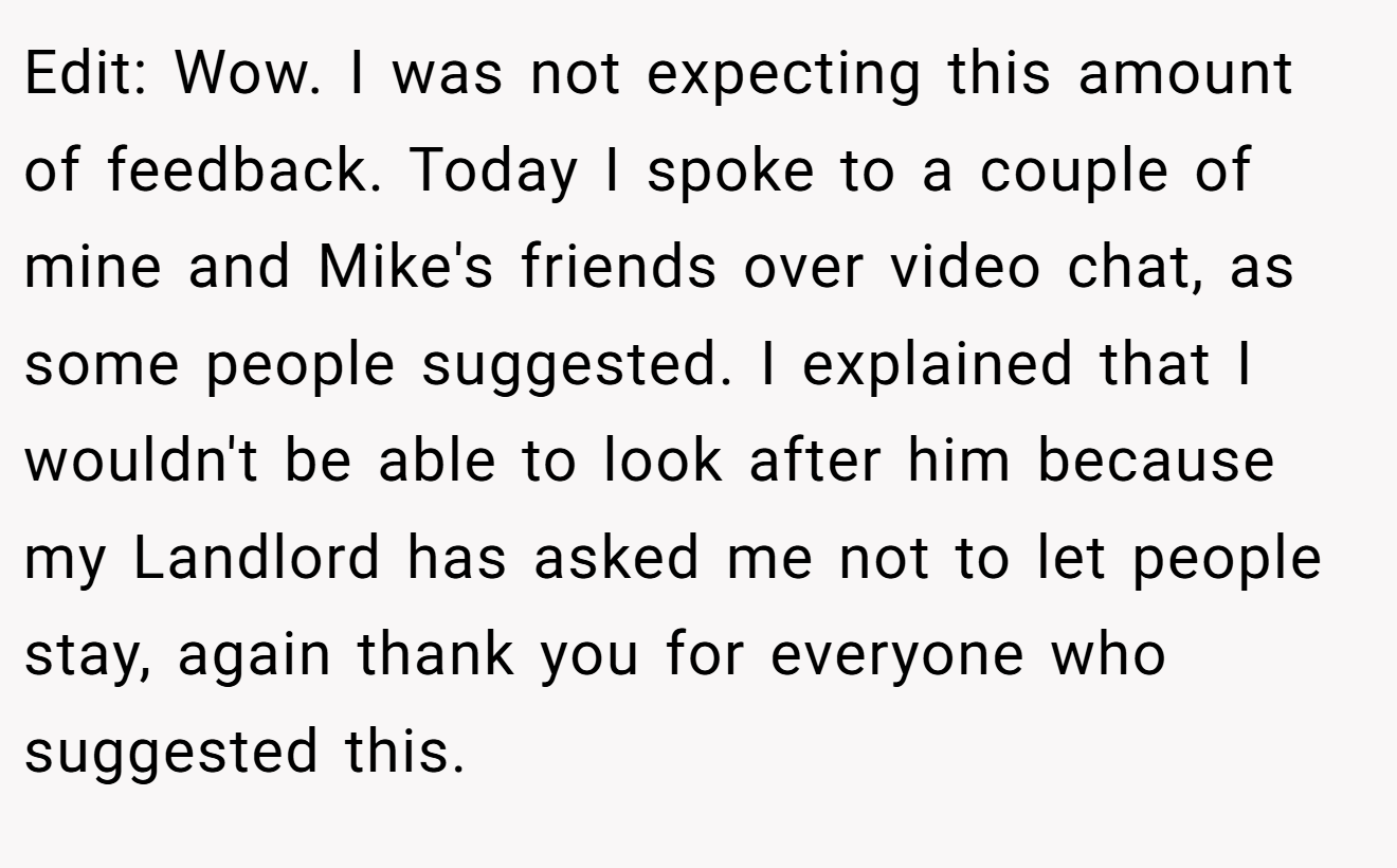 Edit: Wow. I was not expecting this amount of feedback. Today I spoke to a couple of mine and Mike's friends over video chat, as some people suggested. I explained that I wouldn't be able to look after him because my Landlord has asked me not to let people stay, again thank you for everyone who suggested this.