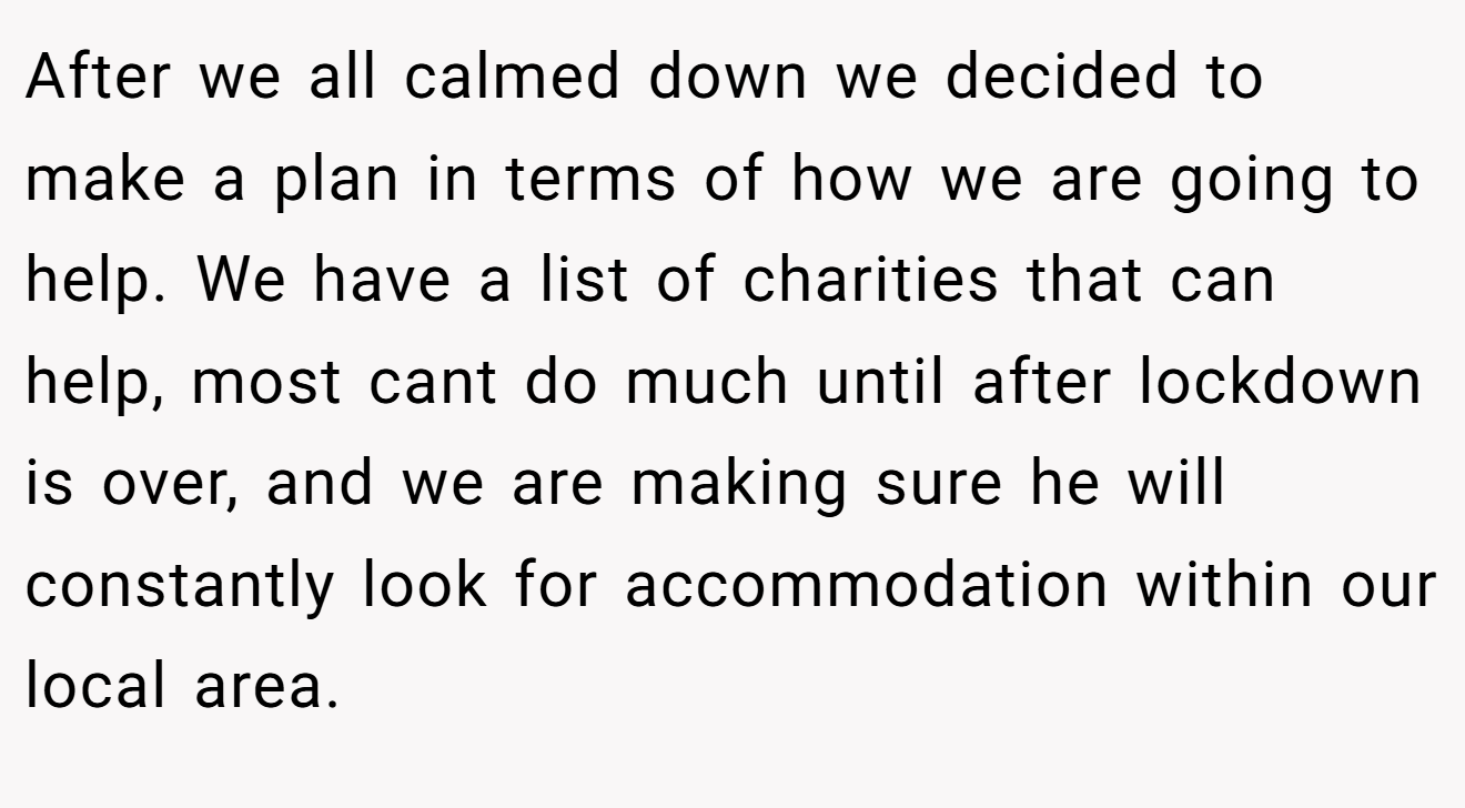 After we all calmed down we decided to make a plan in terms of how we are going to help. We have a list of charities that can help, most cant do much until after lockdown is over, and we are making sure he will constantly look for accommodation within our local area.